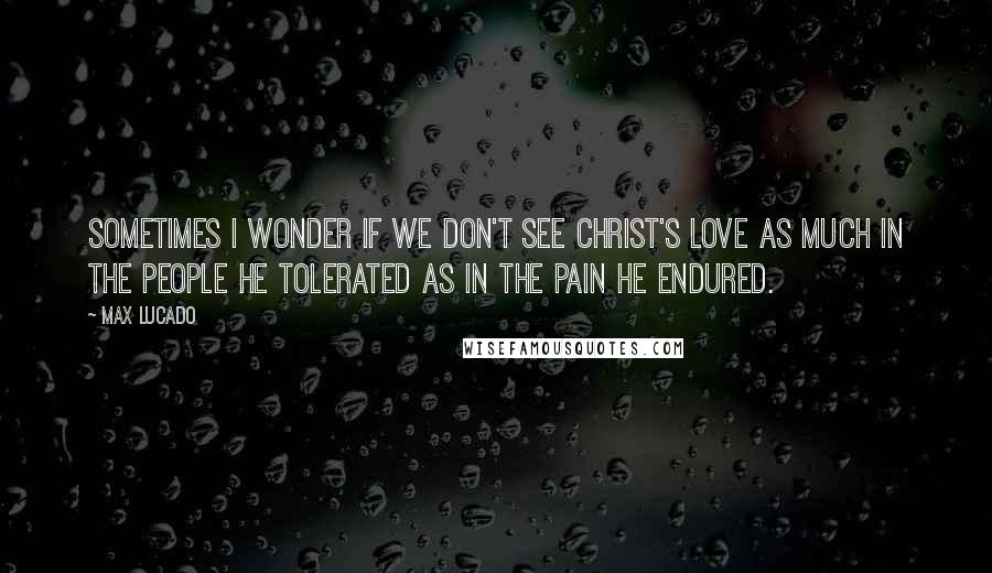 Max Lucado Quotes: Sometimes I wonder if we don't see Christ's love as much in the people he tolerated as in the pain he endured.