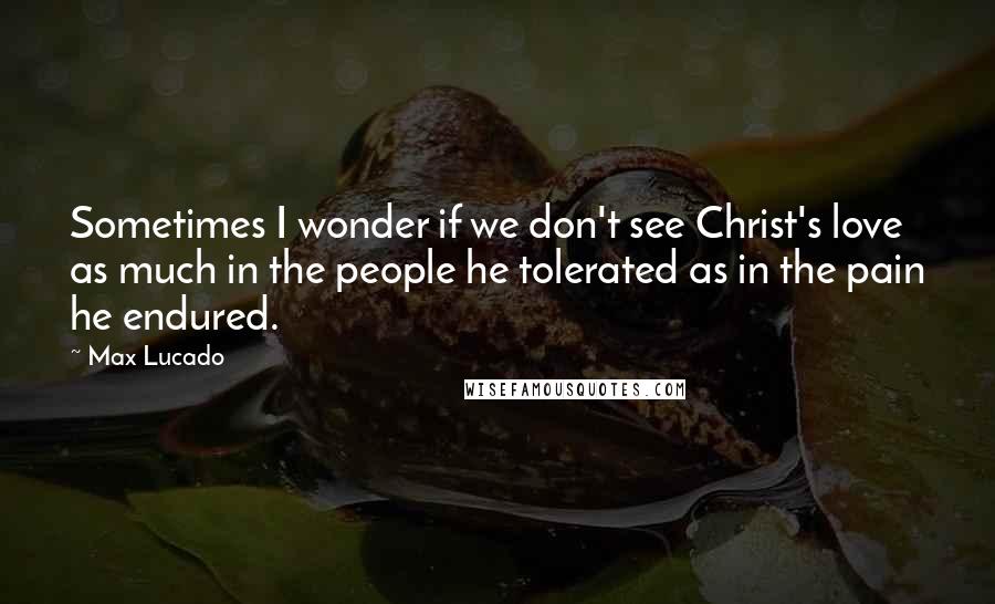 Max Lucado Quotes: Sometimes I wonder if we don't see Christ's love as much in the people he tolerated as in the pain he endured.