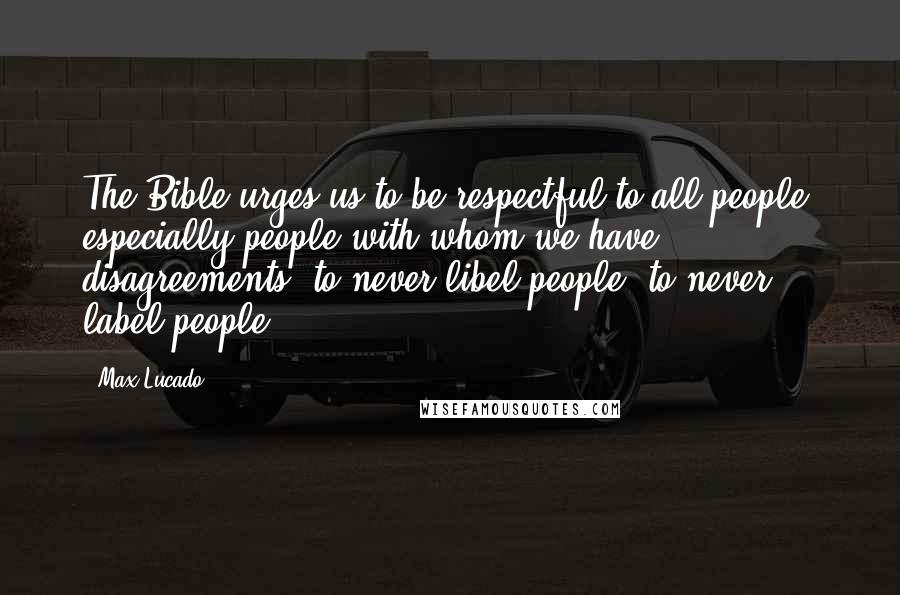 Max Lucado Quotes: The Bible urges us to be respectful to all people, especially people with whom we have disagreements, to never libel people, to never label people.