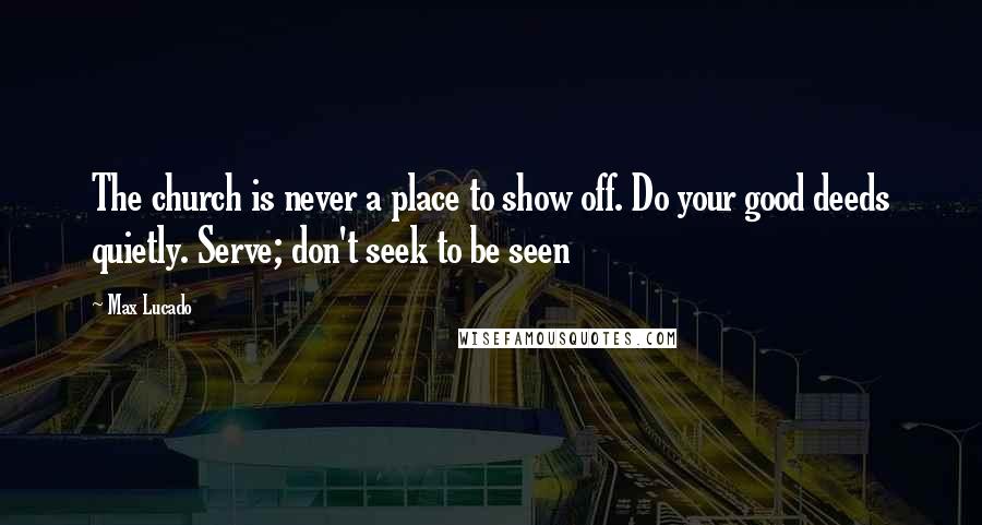 Max Lucado Quotes: The church is never a place to show off. Do your good deeds quietly. Serve; don't seek to be seen