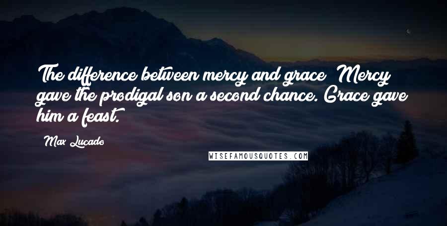 Max Lucado Quotes: The difference between mercy and grace? Mercy gave the prodigal son a second chance. Grace gave him a feast.