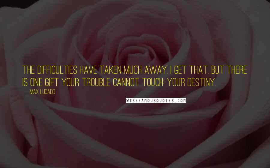 Max Lucado Quotes: The difficulties have taken much away. I get that. But there is one gift your trouble cannot touch: your destiny.