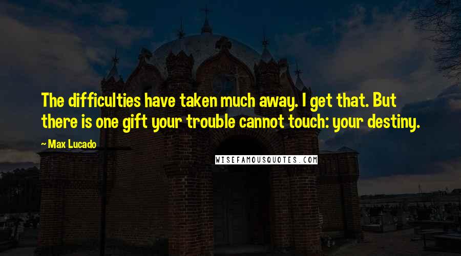 Max Lucado Quotes: The difficulties have taken much away. I get that. But there is one gift your trouble cannot touch: your destiny.