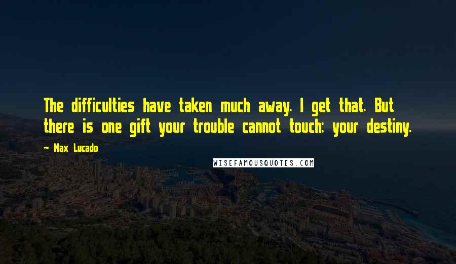 Max Lucado Quotes: The difficulties have taken much away. I get that. But there is one gift your trouble cannot touch: your destiny.