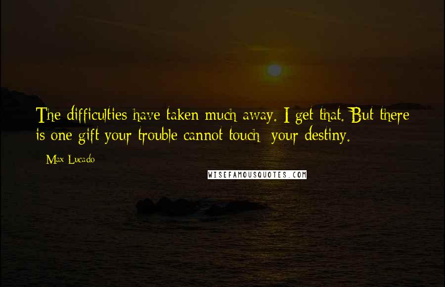 Max Lucado Quotes: The difficulties have taken much away. I get that. But there is one gift your trouble cannot touch: your destiny.