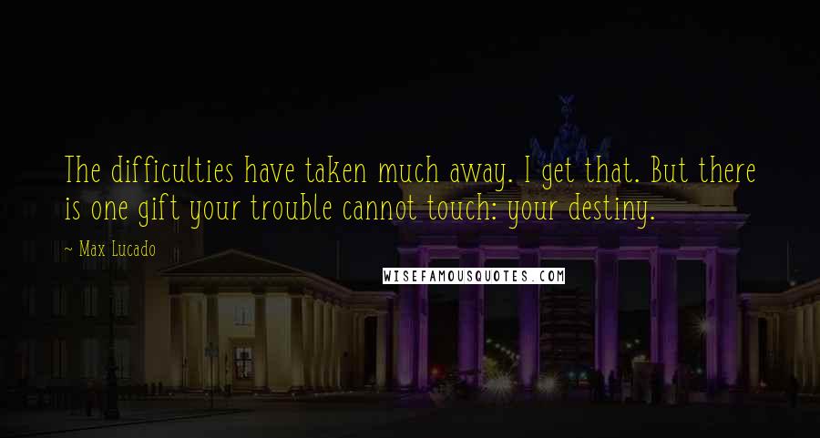 Max Lucado Quotes: The difficulties have taken much away. I get that. But there is one gift your trouble cannot touch: your destiny.