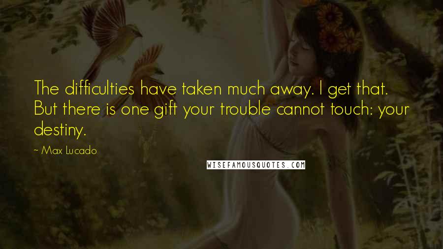 Max Lucado Quotes: The difficulties have taken much away. I get that. But there is one gift your trouble cannot touch: your destiny.