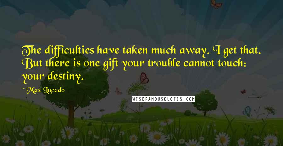 Max Lucado Quotes: The difficulties have taken much away. I get that. But there is one gift your trouble cannot touch: your destiny.