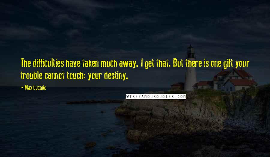 Max Lucado Quotes: The difficulties have taken much away. I get that. But there is one gift your trouble cannot touch: your destiny.