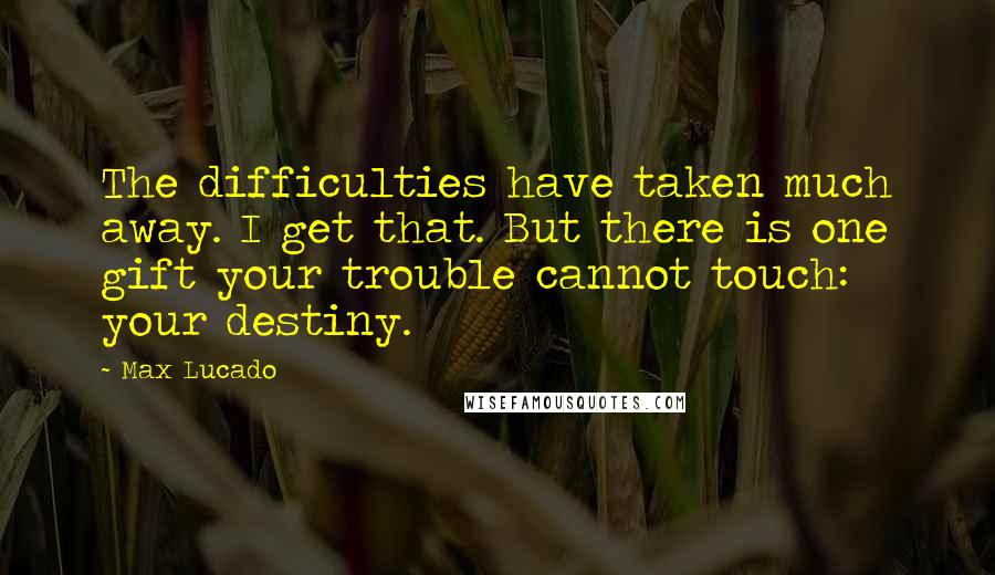 Max Lucado Quotes: The difficulties have taken much away. I get that. But there is one gift your trouble cannot touch: your destiny.