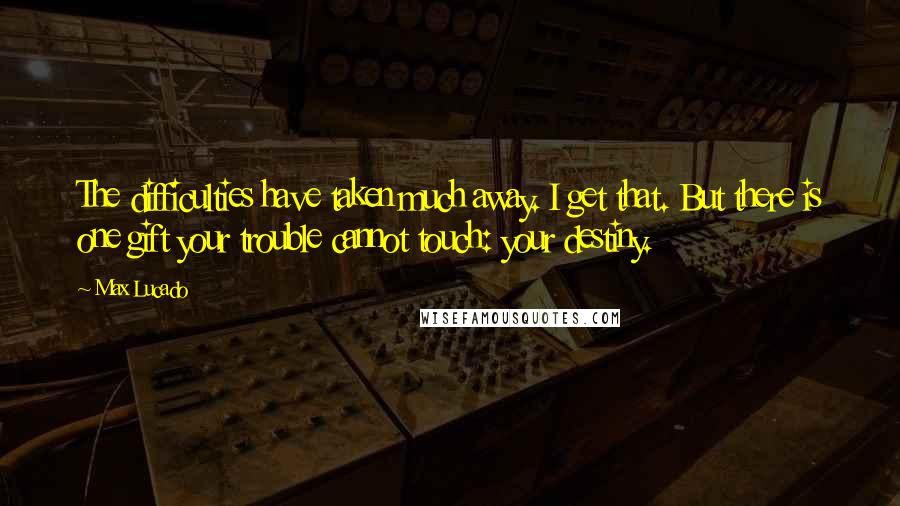 Max Lucado Quotes: The difficulties have taken much away. I get that. But there is one gift your trouble cannot touch: your destiny.