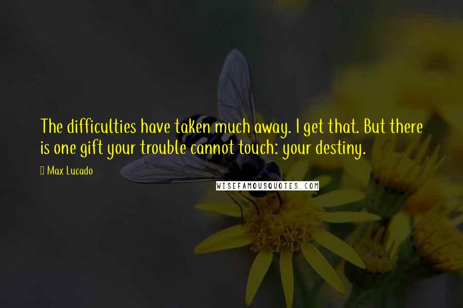 Max Lucado Quotes: The difficulties have taken much away. I get that. But there is one gift your trouble cannot touch: your destiny.