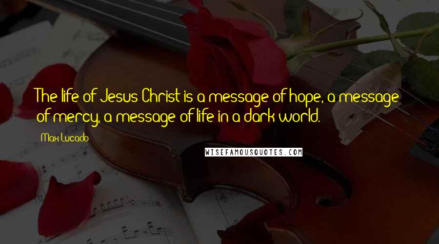 Max Lucado Quotes: The life of Jesus Christ is a message of hope, a message of mercy, a message of life in a dark world.