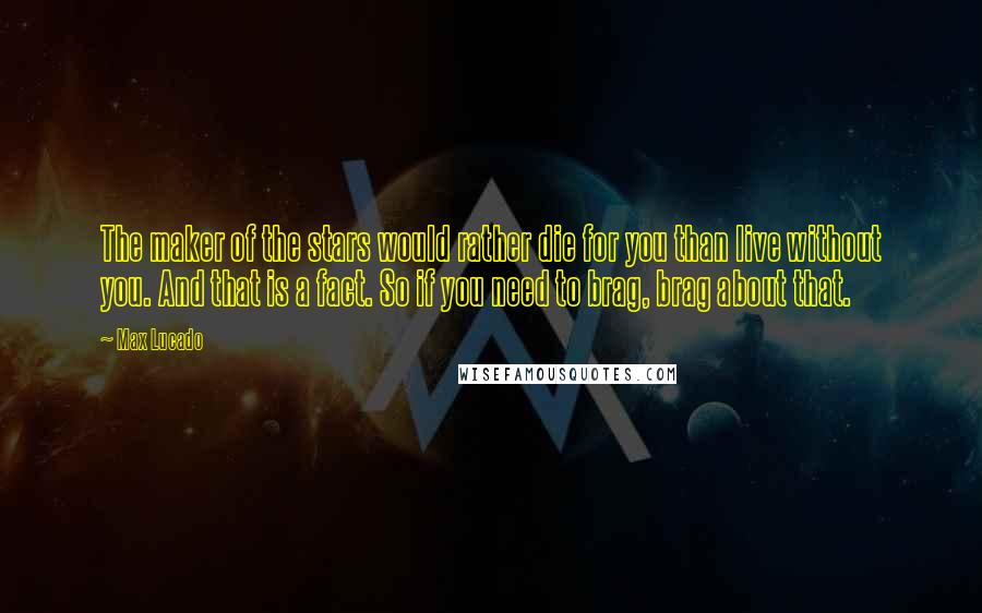 Max Lucado Quotes: The maker of the stars would rather die for you than live without you. And that is a fact. So if you need to brag, brag about that.