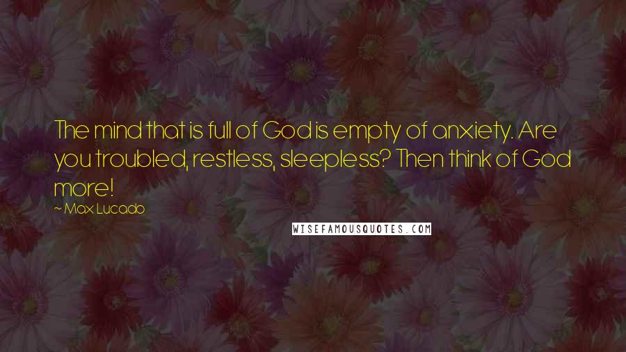 Max Lucado Quotes: The mind that is full of God is empty of anxiety. Are you troubled, restless, sleepless? Then think of God more!