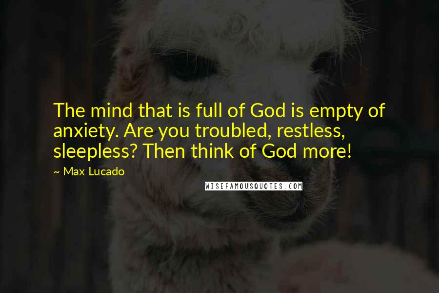 Max Lucado Quotes: The mind that is full of God is empty of anxiety. Are you troubled, restless, sleepless? Then think of God more!