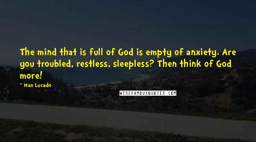 Max Lucado Quotes: The mind that is full of God is empty of anxiety. Are you troubled, restless, sleepless? Then think of God more!