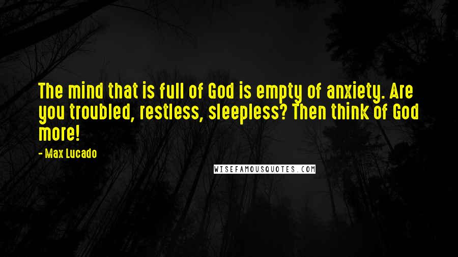 Max Lucado Quotes: The mind that is full of God is empty of anxiety. Are you troubled, restless, sleepless? Then think of God more!