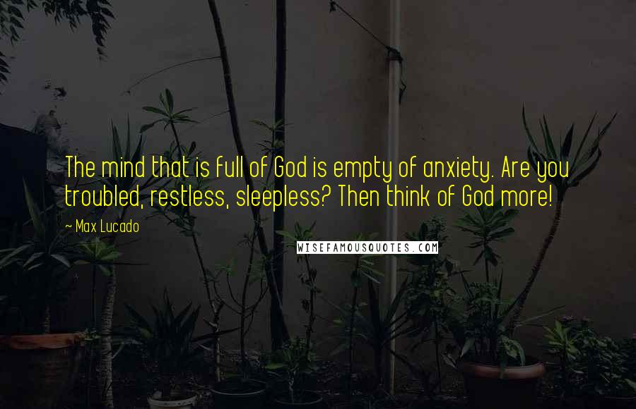 Max Lucado Quotes: The mind that is full of God is empty of anxiety. Are you troubled, restless, sleepless? Then think of God more!