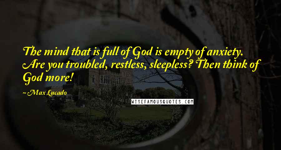 Max Lucado Quotes: The mind that is full of God is empty of anxiety. Are you troubled, restless, sleepless? Then think of God more!