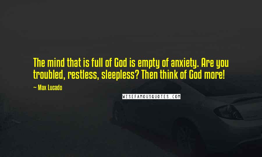 Max Lucado Quotes: The mind that is full of God is empty of anxiety. Are you troubled, restless, sleepless? Then think of God more!