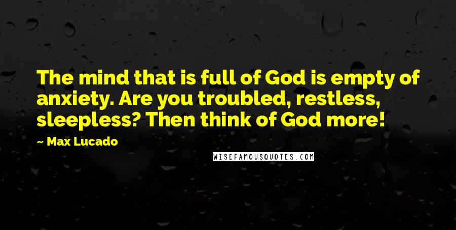 Max Lucado Quotes: The mind that is full of God is empty of anxiety. Are you troubled, restless, sleepless? Then think of God more!