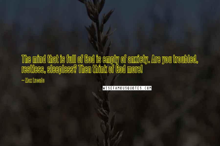 Max Lucado Quotes: The mind that is full of God is empty of anxiety. Are you troubled, restless, sleepless? Then think of God more!