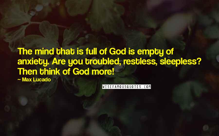 Max Lucado Quotes: The mind that is full of God is empty of anxiety. Are you troubled, restless, sleepless? Then think of God more!