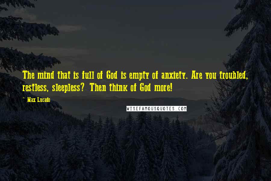 Max Lucado Quotes: The mind that is full of God is empty of anxiety. Are you troubled, restless, sleepless? Then think of God more!