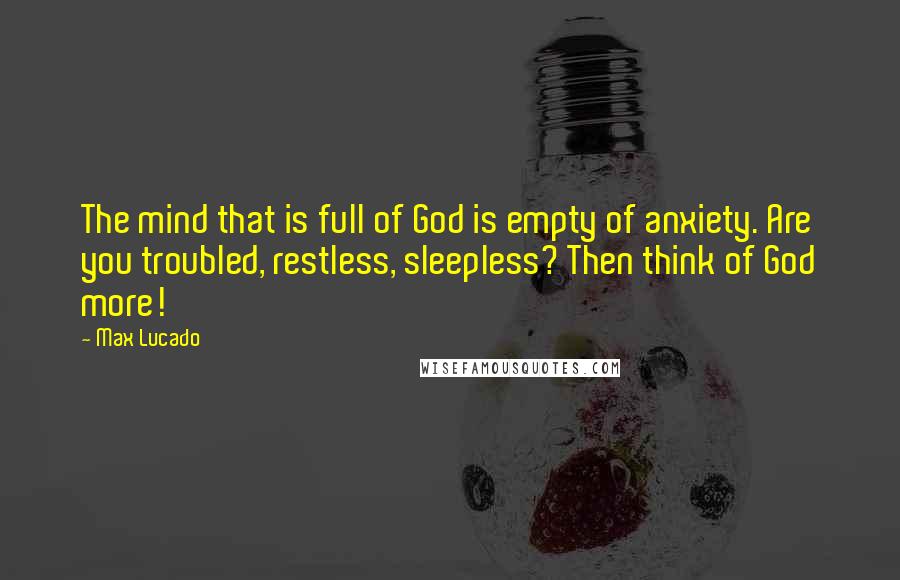 Max Lucado Quotes: The mind that is full of God is empty of anxiety. Are you troubled, restless, sleepless? Then think of God more!
