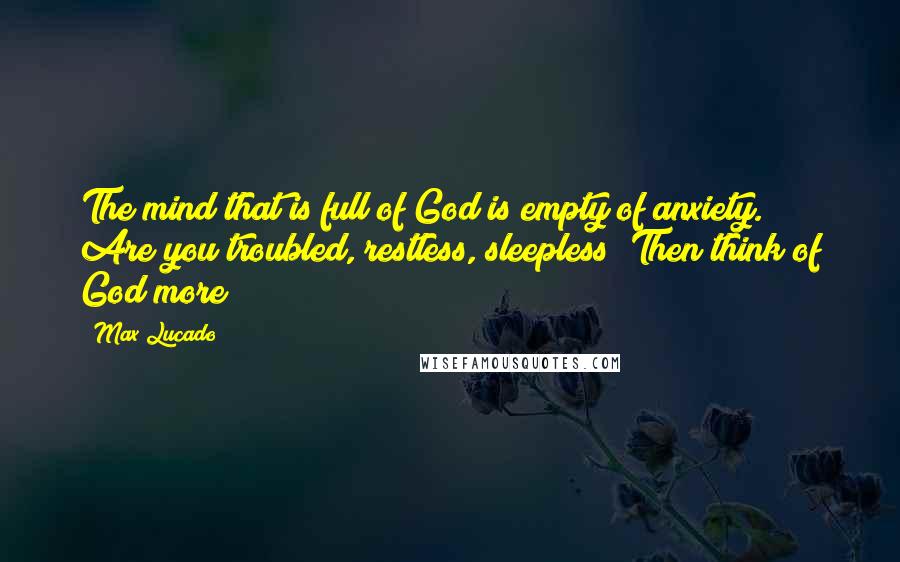 Max Lucado Quotes: The mind that is full of God is empty of anxiety. Are you troubled, restless, sleepless? Then think of God more!