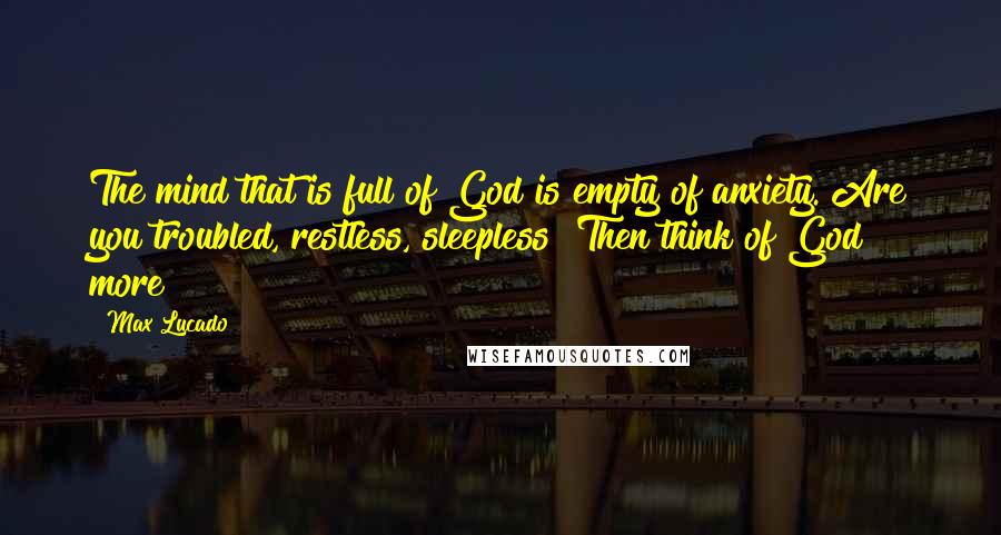 Max Lucado Quotes: The mind that is full of God is empty of anxiety. Are you troubled, restless, sleepless? Then think of God more!
