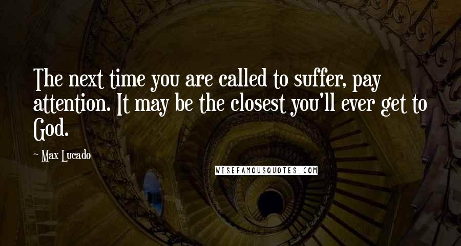 Max Lucado Quotes: The next time you are called to suffer, pay attention. It may be the closest you'll ever get to God.