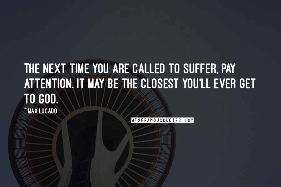 Max Lucado Quotes: The next time you are called to suffer, pay attention. It may be the closest you'll ever get to God.
