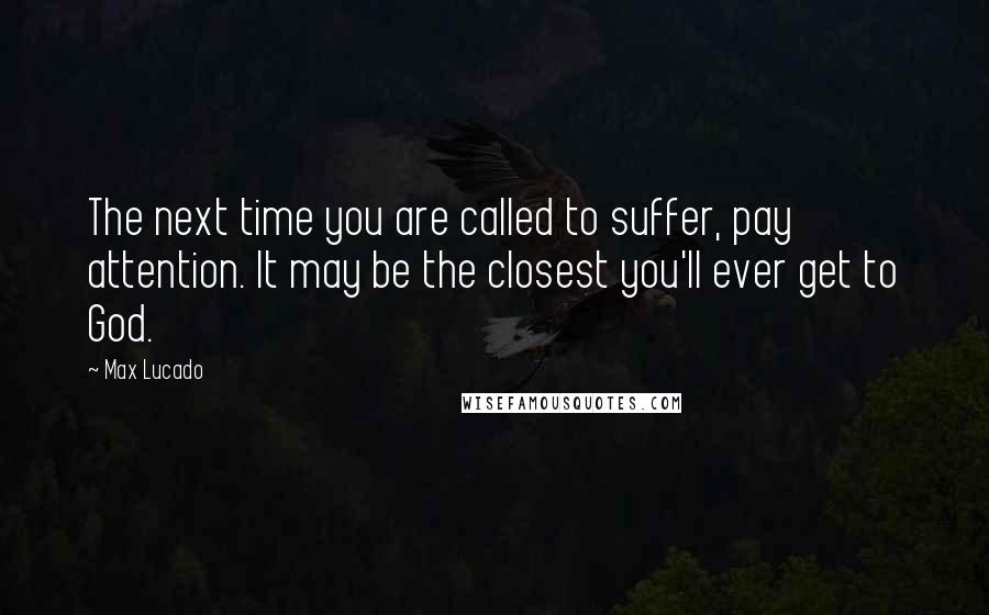 Max Lucado Quotes: The next time you are called to suffer, pay attention. It may be the closest you'll ever get to God.