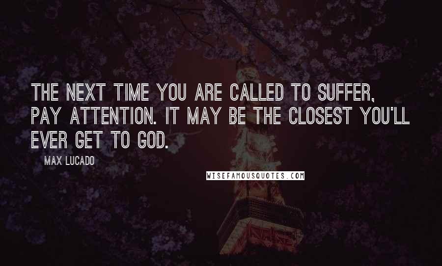 Max Lucado Quotes: The next time you are called to suffer, pay attention. It may be the closest you'll ever get to God.