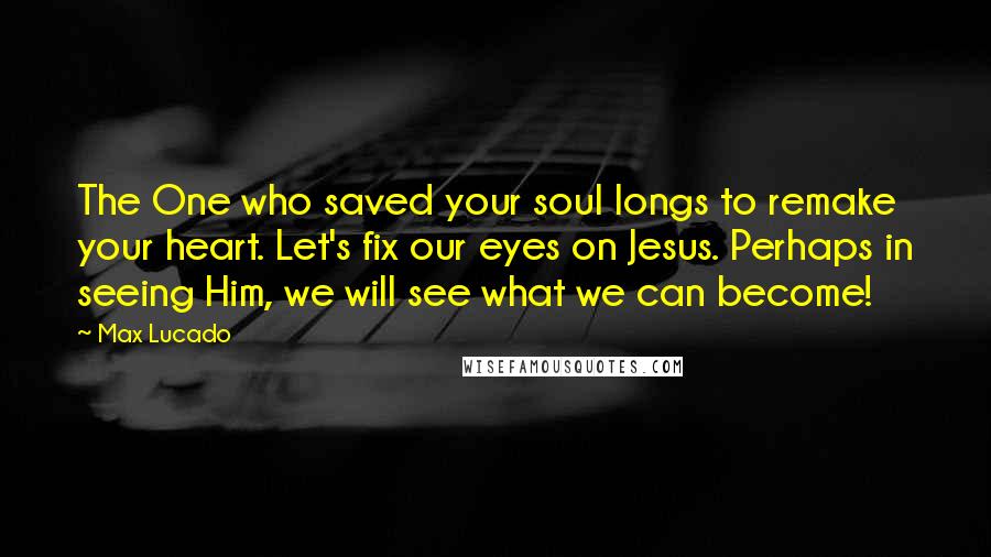 Max Lucado Quotes: The One who saved your soul longs to remake your heart. Let's fix our eyes on Jesus. Perhaps in seeing Him, we will see what we can become!