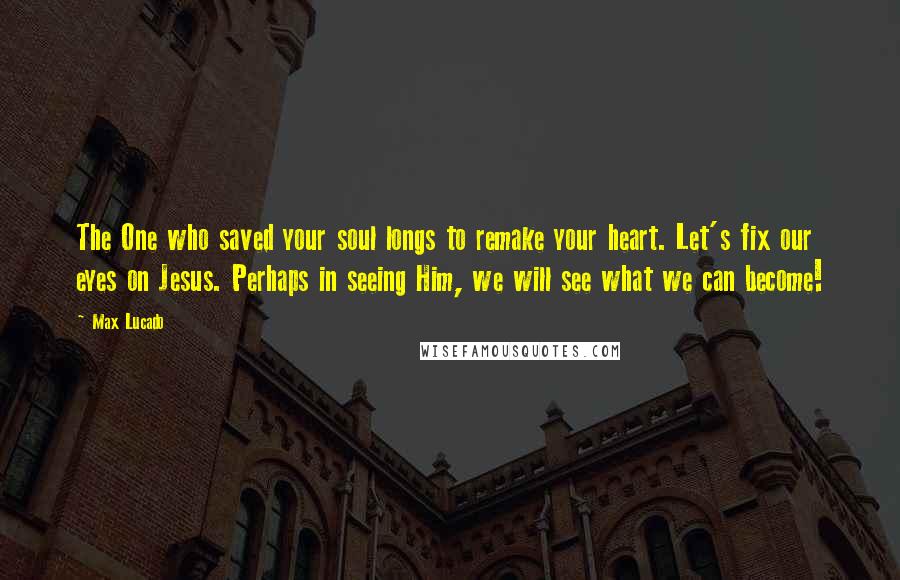 Max Lucado Quotes: The One who saved your soul longs to remake your heart. Let's fix our eyes on Jesus. Perhaps in seeing Him, we will see what we can become!