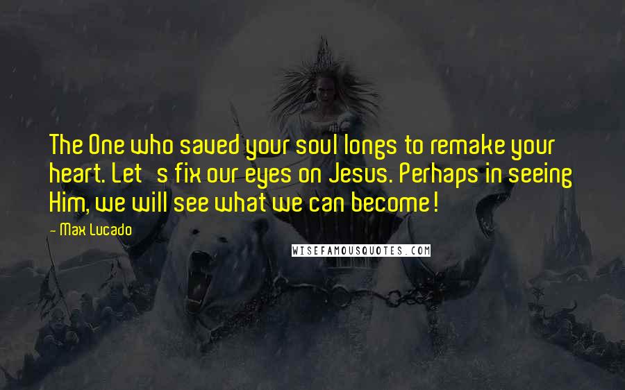 Max Lucado Quotes: The One who saved your soul longs to remake your heart. Let's fix our eyes on Jesus. Perhaps in seeing Him, we will see what we can become!