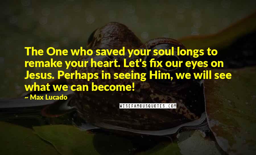 Max Lucado Quotes: The One who saved your soul longs to remake your heart. Let's fix our eyes on Jesus. Perhaps in seeing Him, we will see what we can become!