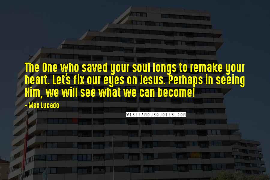 Max Lucado Quotes: The One who saved your soul longs to remake your heart. Let's fix our eyes on Jesus. Perhaps in seeing Him, we will see what we can become!