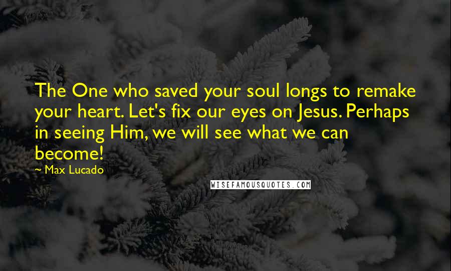 Max Lucado Quotes: The One who saved your soul longs to remake your heart. Let's fix our eyes on Jesus. Perhaps in seeing Him, we will see what we can become!