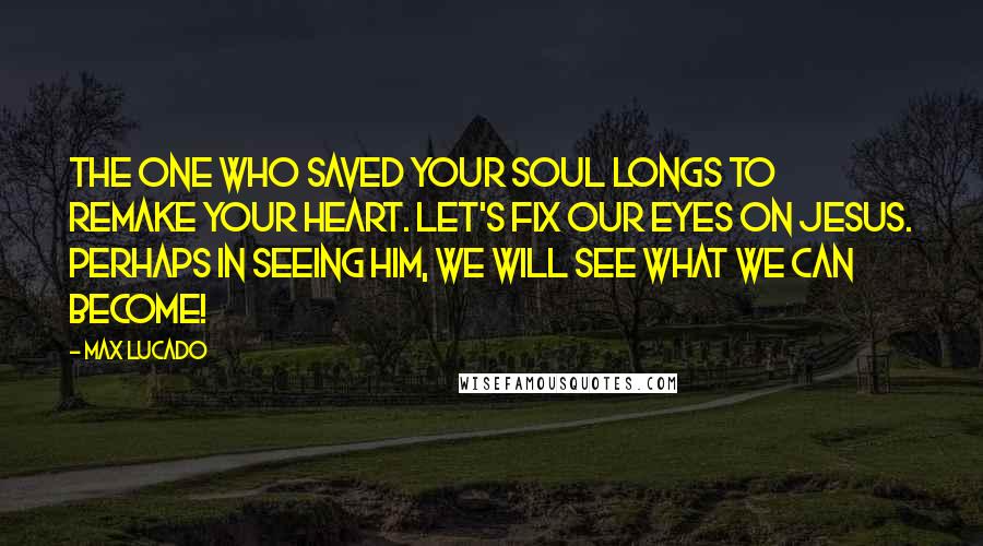 Max Lucado Quotes: The One who saved your soul longs to remake your heart. Let's fix our eyes on Jesus. Perhaps in seeing Him, we will see what we can become!