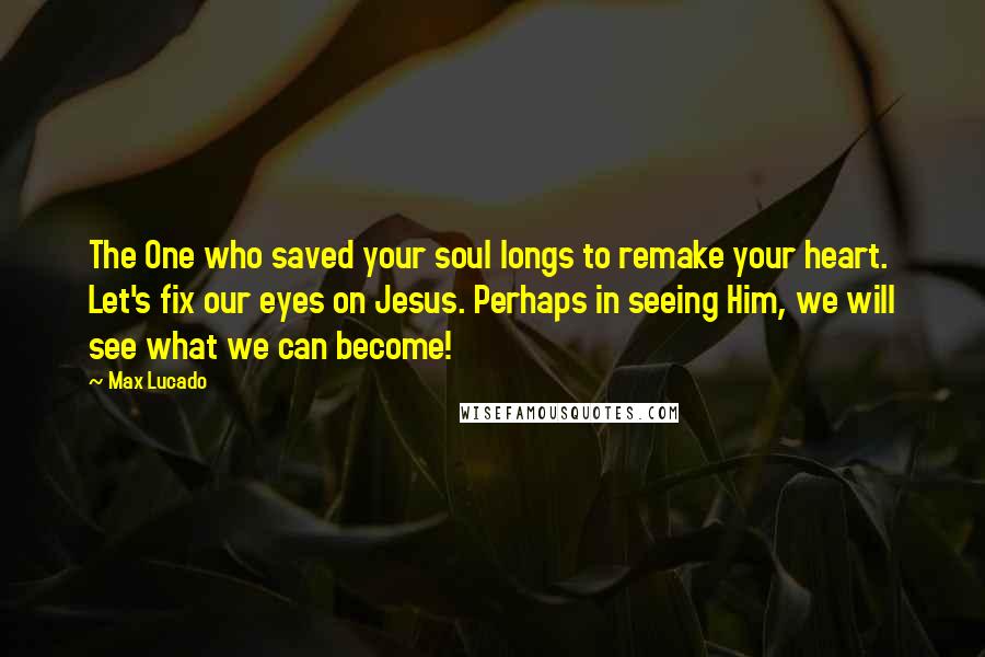 Max Lucado Quotes: The One who saved your soul longs to remake your heart. Let's fix our eyes on Jesus. Perhaps in seeing Him, we will see what we can become!