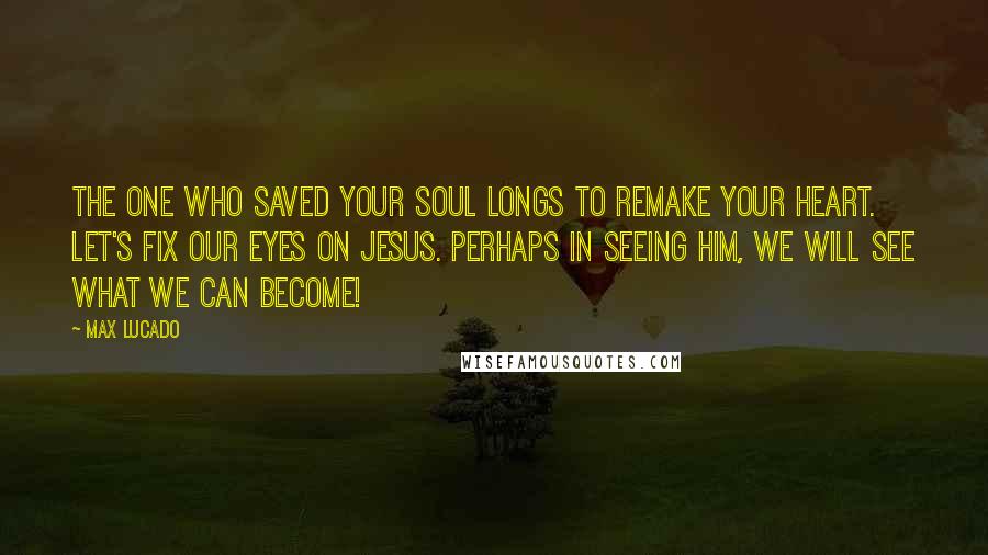 Max Lucado Quotes: The One who saved your soul longs to remake your heart. Let's fix our eyes on Jesus. Perhaps in seeing Him, we will see what we can become!