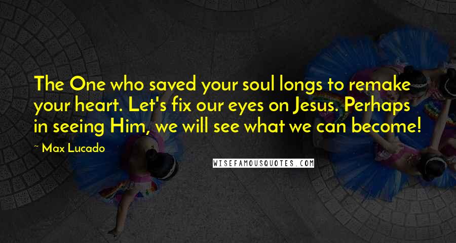 Max Lucado Quotes: The One who saved your soul longs to remake your heart. Let's fix our eyes on Jesus. Perhaps in seeing Him, we will see what we can become!