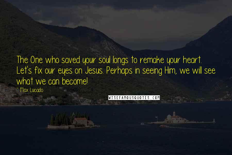 Max Lucado Quotes: The One who saved your soul longs to remake your heart. Let's fix our eyes on Jesus. Perhaps in seeing Him, we will see what we can become!