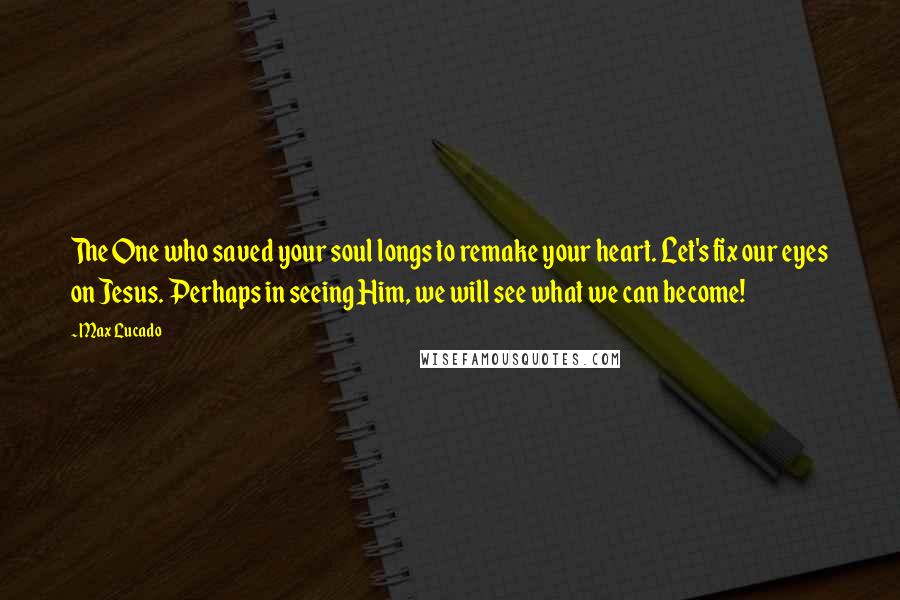 Max Lucado Quotes: The One who saved your soul longs to remake your heart. Let's fix our eyes on Jesus. Perhaps in seeing Him, we will see what we can become!