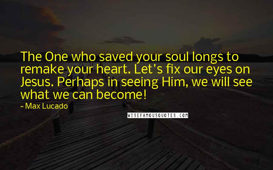 Max Lucado Quotes: The One who saved your soul longs to remake your heart. Let's fix our eyes on Jesus. Perhaps in seeing Him, we will see what we can become!