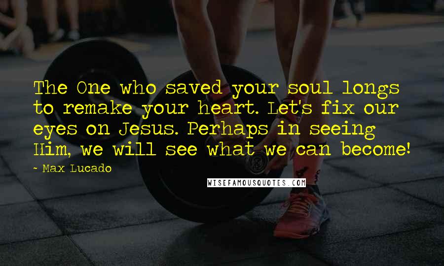 Max Lucado Quotes: The One who saved your soul longs to remake your heart. Let's fix our eyes on Jesus. Perhaps in seeing Him, we will see what we can become!